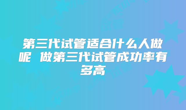 第三代试管适合什么人做呢 做第三代试管成功率有多高