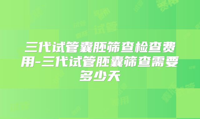 三代试管囊胚筛查检查费用-三代试管胚囊筛查需要多少天