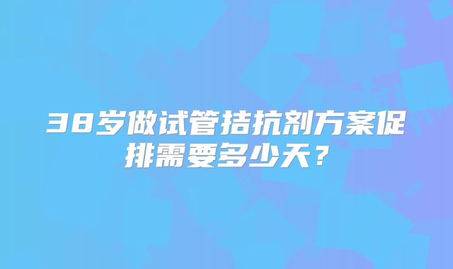 38岁做试管拮抗剂方案促排需要多少天？