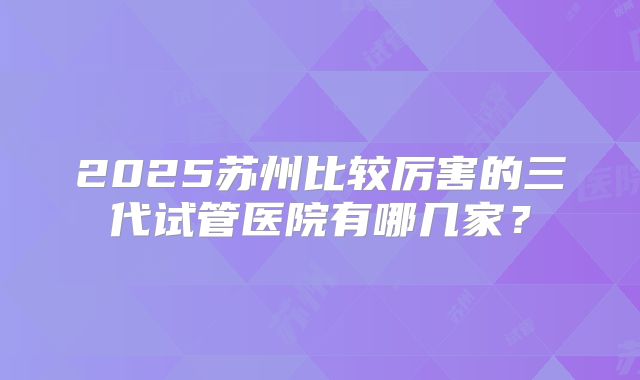 2025苏州比较厉害的三代试管医院有哪几家？