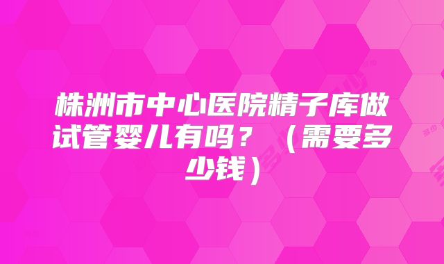 株洲市中心医院精子库做试管婴儿有吗？（需要多少钱）