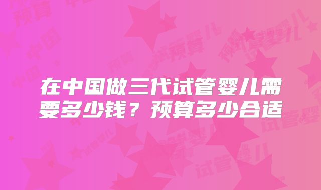 在中国做三代试管婴儿需要多少钱?预算多少合适