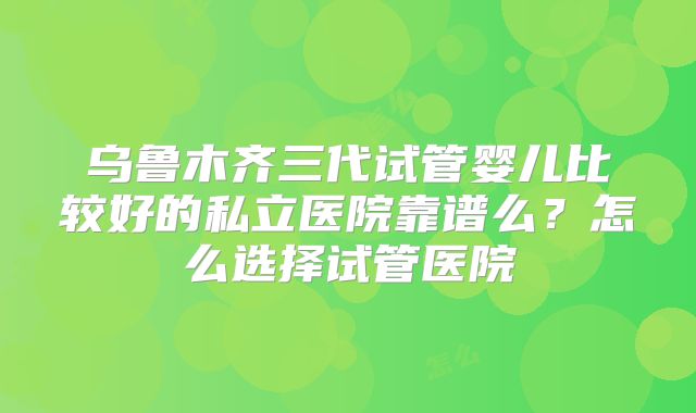 乌鲁木齐三代试管婴儿比较好的私立医院靠谱么?怎么选择试管医院
