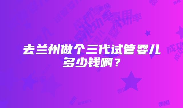 去兰州做个三代试管婴儿多少钱啊?