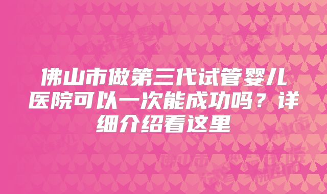 佛山市做第三代试管婴儿医院可以一次能成功吗？详细介绍看这里