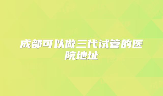 成都可以做三代试管的医院地址