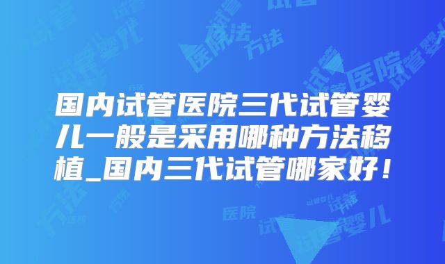 国内试管医院三代试管婴儿一般是采用哪种方法移植_国内三代试管哪家好!