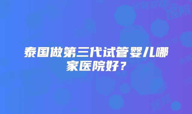 泰国做第三代试管婴儿哪家医院好?