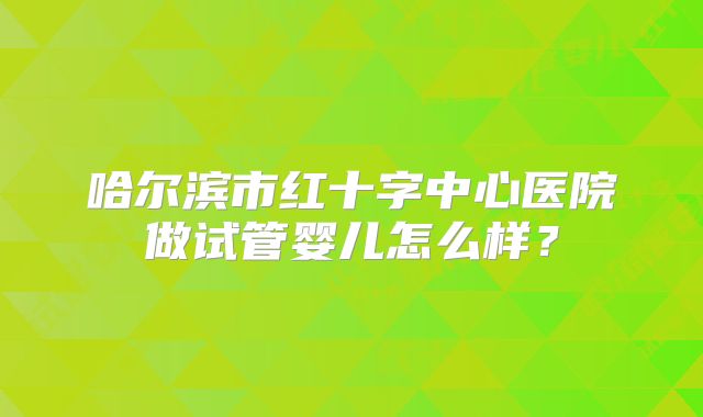哈尔滨市红十字中心医院做试管婴儿怎么样？