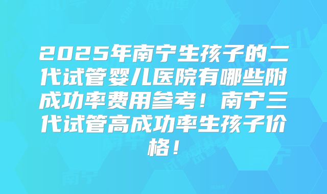 2025年南宁生孩子的二代试管婴儿医院有哪些附成功率费用参考！南宁三代试管高成功率生孩子价格！