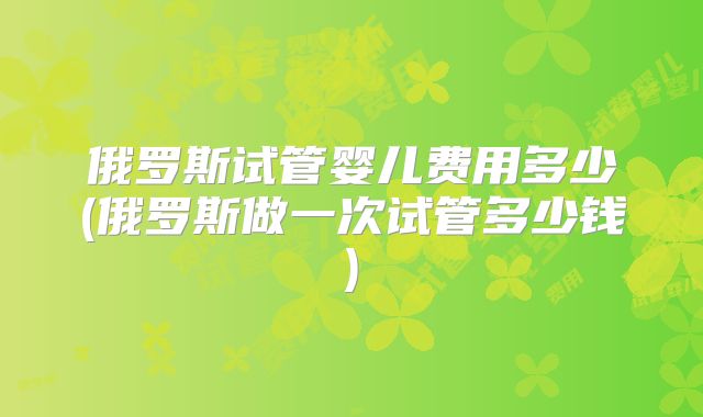 俄罗斯试管婴儿费用多少(俄罗斯做一次试管多少钱)
