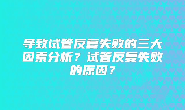 导致试管反复失败的三大因素分析?试管反复失败的原因?