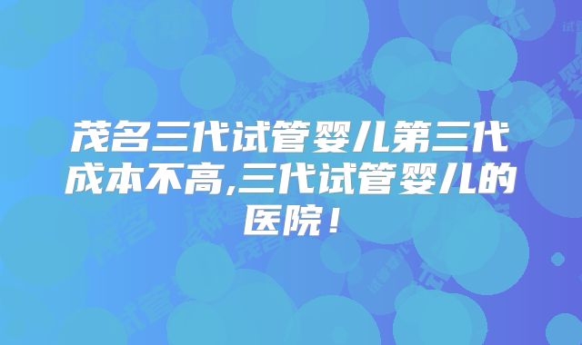茂名三代试管婴儿第三代成本不高,三代试管婴儿的医院!