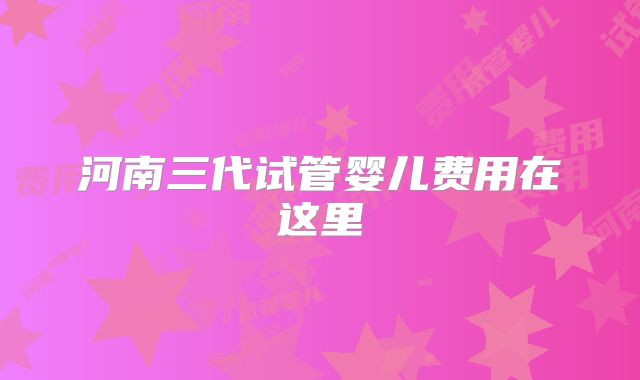 河南三代试管婴儿费用在这里