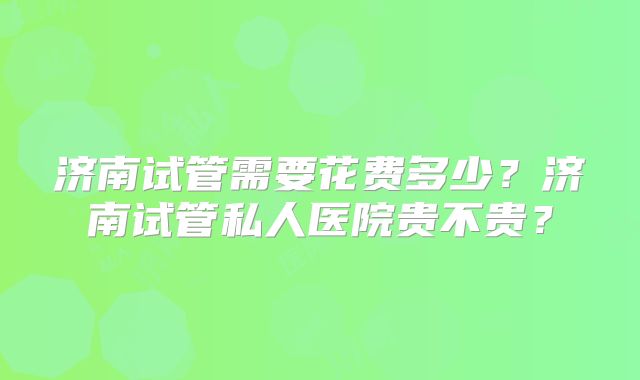 济南试管需要花费多少？济南试管私人医院贵不贵？