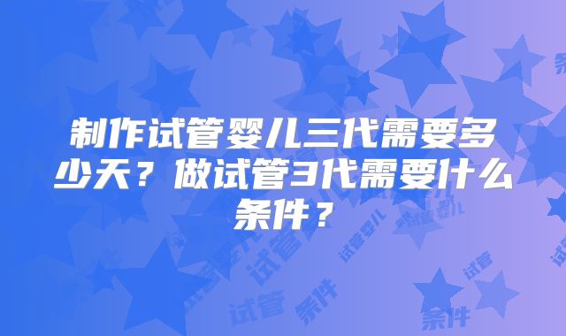 制作试管婴儿三代需要多少天？做试管3代需要什么条件？