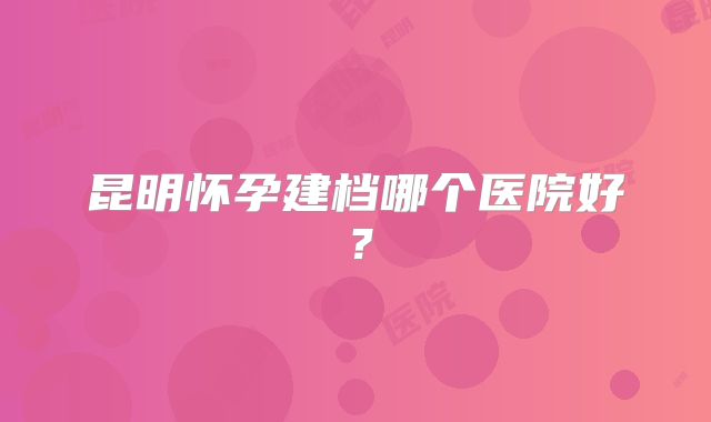 昆明怀孕建档哪个医院好?