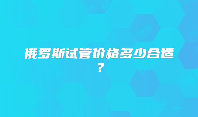 俄罗斯试管价格多少合适？