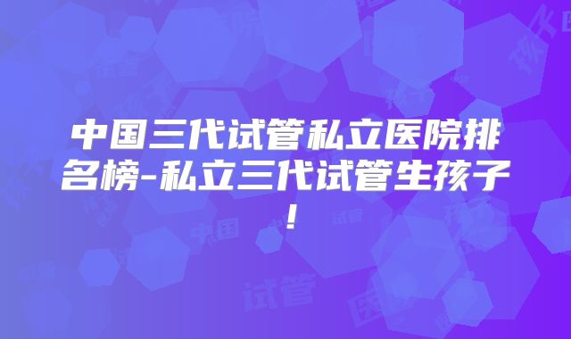 中国三代试管私立医院排名榜-私立三代试管生孩子!