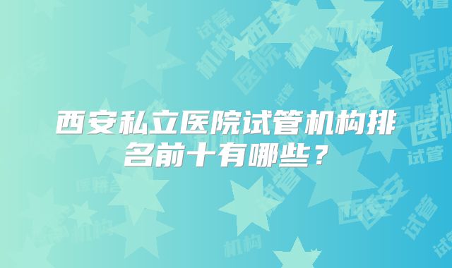 西安私立医院试管机构排名前十有哪些?