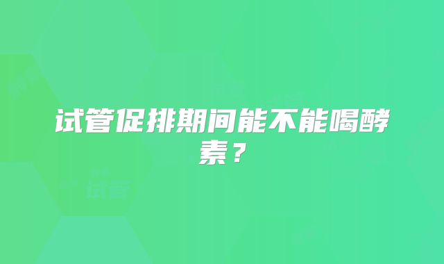试管促排期间能不能喝酵素？