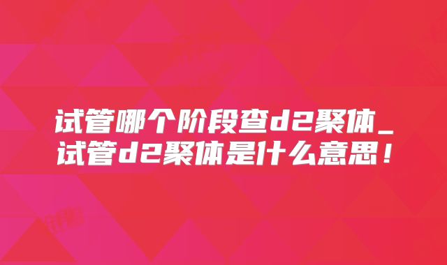 试管哪个阶段查d2聚体_试管d2聚体是什么意思!