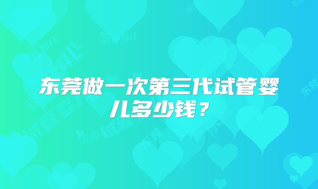 东莞做一次第三代试管婴儿多少钱?