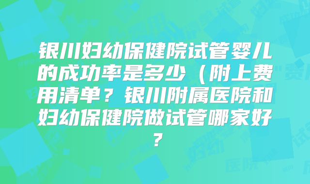 银川妇幼保健院试管婴儿的成功率是多少（附上费用清单？银川附属医院和妇幼保健院做试管哪家好？