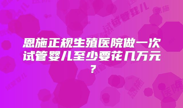 恩施正规生殖医院做一次试管婴儿至少要花几万元?