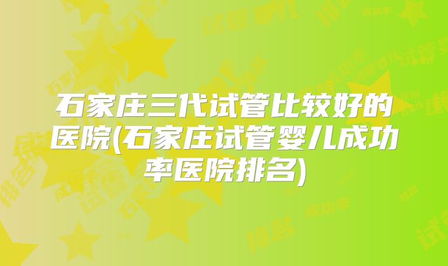 石家庄三代试管比较好的医院(石家庄试管婴儿成功率医院排名)