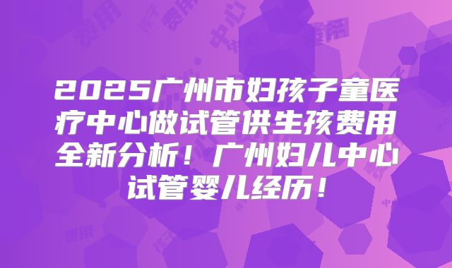 2025广州市妇孩子童医疗中心做试管供生孩费用全新分析！广州妇儿中心试管婴儿经历！