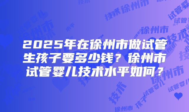 2025年在徐州市做试管生孩子要多少钱？徐州市试管婴儿技术水平如何？