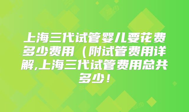 上海三代试管婴儿要花费多少费用(附试管费用详解,上海三代试管费用总共多少!