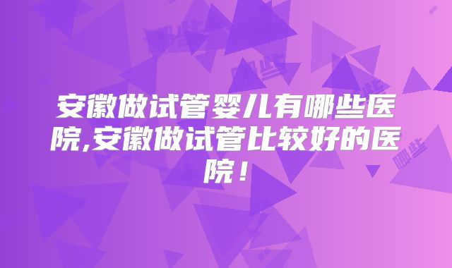 安徽做试管婴儿有哪些医院,安徽做试管比较好的医院！