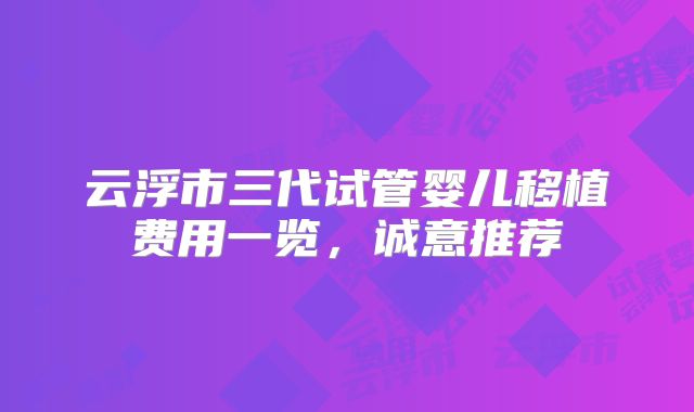 云浮市三代试管婴儿移植费用一览,诚意推荐