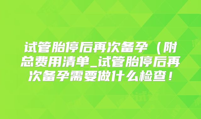 试管胎停后再次备孕（附总费用清单_试管胎停后再次备孕需要做什么检查！