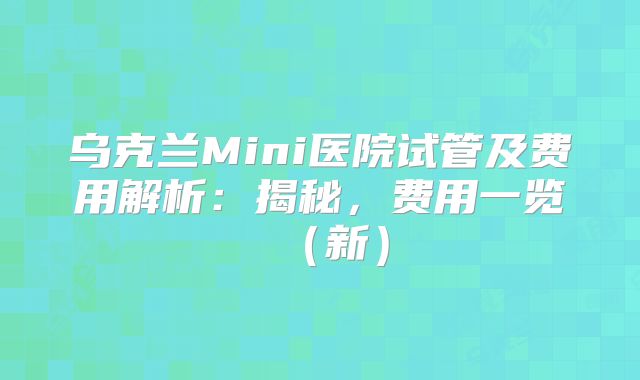 乌克兰Mini医院试管及费用解析:揭秘,费用一览(新)