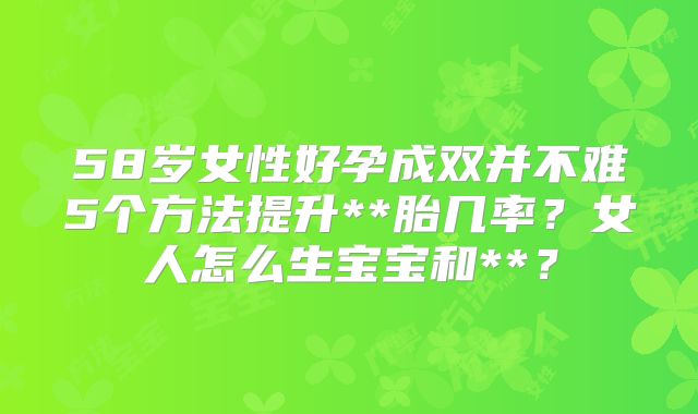 58岁女性好孕成双并不难5个方法提升**胎几率？女人怎么生宝宝和**？