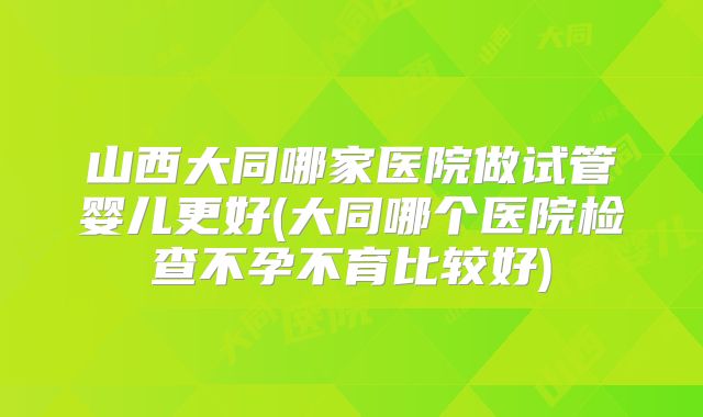 山西大同哪家医院做试管婴儿更好(大同哪个医院检查不孕不育比较好)