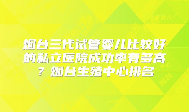 烟台三代试管婴儿比较好的私立医院成功率有多高？烟台生殖中心排名