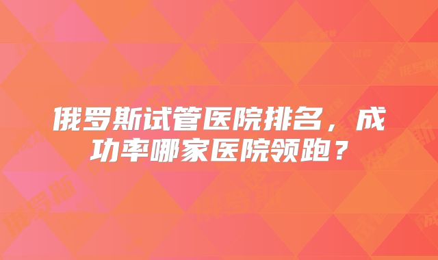 俄罗斯试管医院排名，成功率哪家医院领跑？