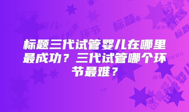 标题三代试管婴儿在哪里最成功?三代试管哪个环节最难?