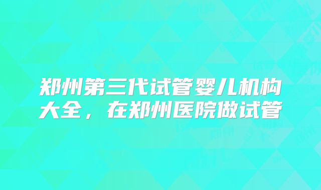 郑州第三代试管婴儿机构大全,在郑州医院做试管