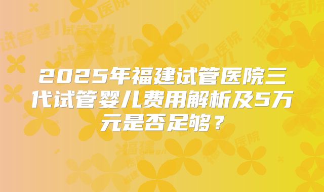 2025年福建试管医院三代试管婴儿费用解析及5万元是否足够？