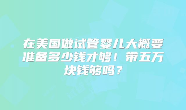 在美国做试管婴儿大概要准备多少钱才够！带五万块钱够吗？