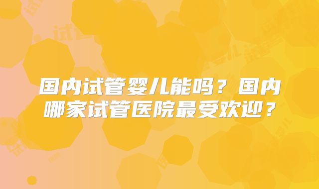 国内试管婴儿能吗？国内哪家试管医院最受欢迎？