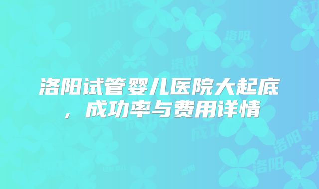 洛阳试管婴儿医院大起底,成功率与费用详情