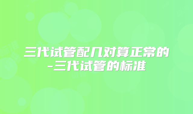 三代试管配几对算正常的-三代试管的标准