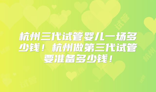 杭州三代试管婴儿一场多少钱!杭州做第三代试管要准备多少钱!