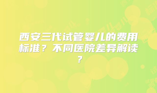 西安三代试管婴儿的费用标准？不同医院差异解读？
